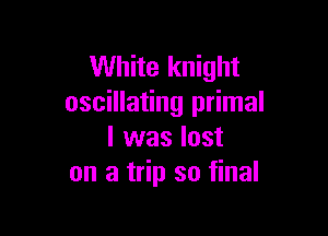 White knight
oscillating primal

l was lost
on a trip so final