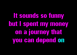 It sounds so funny
but I spent my moneyr

on a journey that
you can depend on