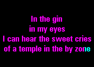 In the gin
in my eyes

I can hear the sweet cries
of a temple in the by zone