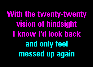 With the twenty-twenty
vision of hindsight
I know I'd look back
and only feel
messed up again