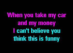 When you take my car
and my money

I can't believe you
think this is funny