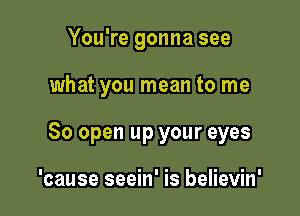 You're gonna see

what you mean to me

80 open up your eyes

'cause seein' is believin'