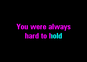 You were always

hard to hold