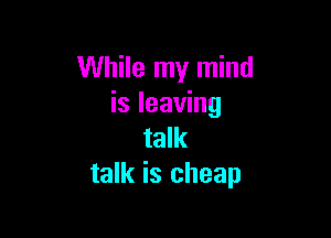 While my mind
is leaving

talk
talk is cheap
