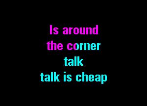 ls around
the corner

talk
talk is cheap