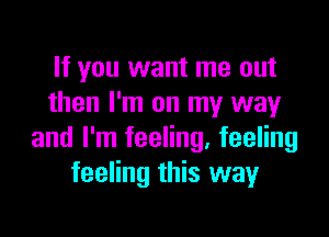 If you want me out
then I'm on my way

and I'm feeling, feeling
feeling this way