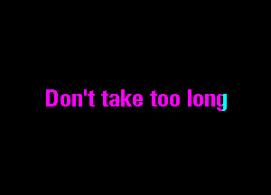 Don't take too long