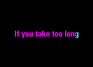 If you take too long