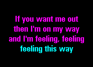 If you want me out
then I'm on my way

and I'm feeling, feeling
feeling this way