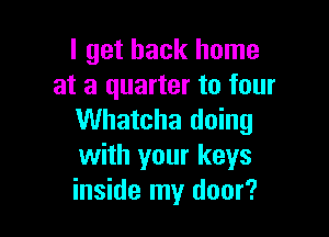 I get back home
at a quarter to four

Whatcha doing
with your keys
inside my door?