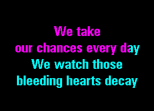 We take
our chances every dayr

We watch those
bleeding hearts decay