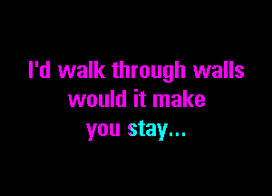 I'd walk through walls

would it make
you stay...