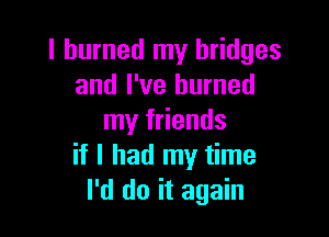 I burned my bridges
and I've burned

my friends
if I had my time
I'd do it again