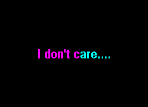 I don't care....