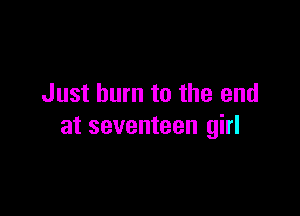 Just burn to the end

at seventeen girl