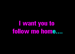 I want you to

follow me home....