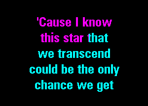 'Cause I know
this star that

we transcend
could he the only
chance we get