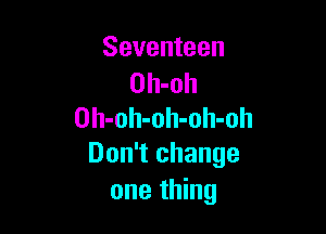 Seventeen
Oh-oh

Oh-oh-oh-olI-oh
Don't change
one thing