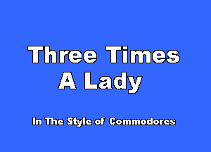 Three Times

A Ladly

In The Style of Commodores