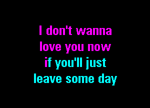 I don't wanna
love you now

if you'll iust
leave some day