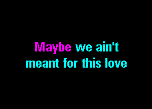 Maybe we ain't

meant for this love