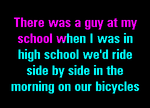 There was a guy at my
school when I was in
high school we'd ride

side by side in the
morning on our bicycles