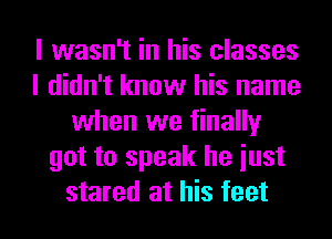 I wasn't in his classes
I didn't know his name
when we finally
got to speak he iust
stared at his feet