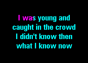 I was young and
caught in the crowd

I didn't know then
what I know now
