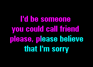 I'd be someone
you could call friend

please, please believe
that I'm sorry