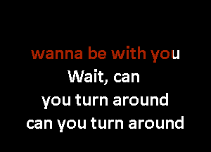 wanna be with you

Wait, can
you turn around
can you turn around