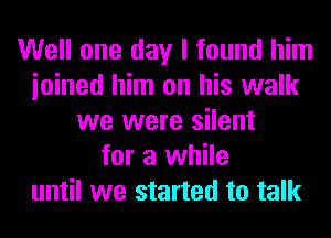 Well one day I found him
ioined him on his walk
we were silent
for a while
until we started to talk