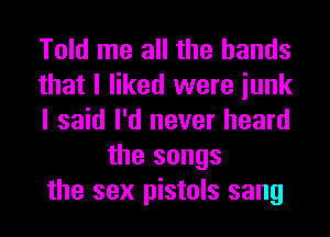 Told me all the hands

that I liked were iunk

I said I'd never heard
the songs

the sex pistols sang