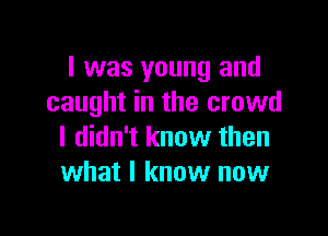 I was young and
caught in the crowd

I didn't know then
what I know now