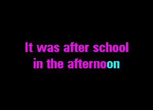 It was after school

in the afternoon