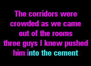 The corridors were
crowded as we came
out of the rooms
three guys I knew pushed
him into the cement