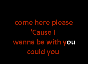 come here please

'Cause I
wanna be with you
could you