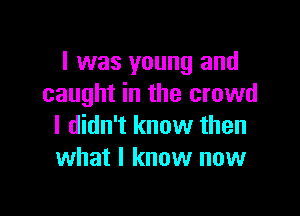 I was young and
caught in the crowd

I didn't know then
what I know now