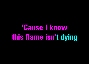 'Cause I know

this flame isn't dying