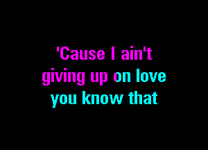 'Cause I ain't

giving up on love
you know that