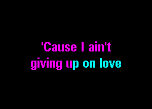 'Cause I ain't

giving up on love