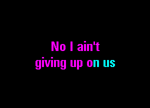 No I ain't

giving up on us