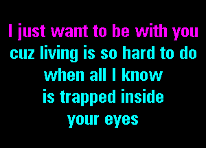 I iust want to he with you
cuz living is so hard to do
when all I know
is trapped inside
your eyes