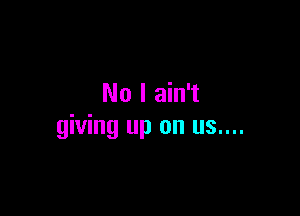 No I ain't

giving up on us....