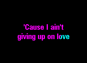 'Cause I ain't

giving up on love