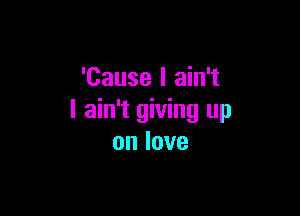 'Cause I ain't

I ain't giving up
onlove