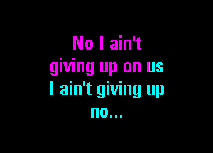 No I ain't
giving up on us

I ain't giving up
no...