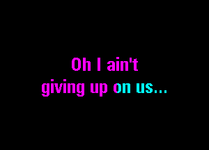 Oh I ain't

giving up on us...