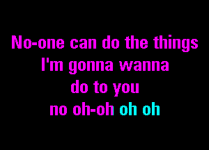 No-one can do the things
I'm gonna wanna

do to you
no oh-oh oh oh