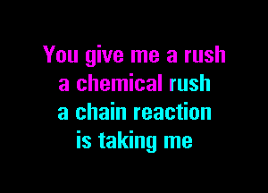 You give me a rush
a chemical rush

a chain reaction
is taking me