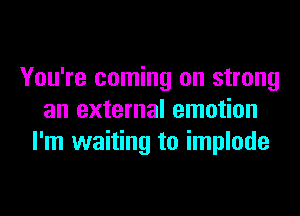 You're coming on strong
an external emotion
I'm waiting to implode